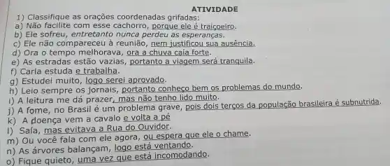 1)Classifique as orações coordenadas grifadas:
a) Não com esse cachorro , porque ele é traiçoeiro.
b) Ele sofreu , entretanto nunca perdeu as esperanças.
c) Ele não compareceu a reunião , nem justificou sua ausência.
d) Ora tempo melhorava , ora a chuva caía forte.
e) As estradas estão vazias portanto , a viagem será tranquila.
f)Carla estuda e trabalha.
g) Estudei muito , logo serei aprovado.
h) Leio sempre os jornais portanto conheco bem os problemas do mundo.
i) A leitura me dá prazer , mas não tenho lido muito.
j) A fome , no Brasil e um problema grave , pois dois tercos da população brasileira é subnutrida.
k) A doença vem a cavalo e volta a pé
I) Saía , mas evitava a Rua do Ouvidor.
m) Ou você fala com ele agora , ou espera que ele o chame.
n) As arvores balangam , logo está ventando.
0)Fique quieto , uma vez que está incomodando.
ATIVIDADE