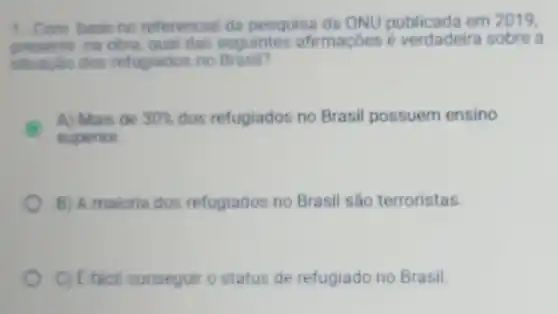 1.Com base no referencial da pesquisa da ONU em 2019,
presente ne obra, qual das seguintes afirmaçōes é verdadeira sobre a
situacao dos refugiados no Brasil?
A) Mais de 30%  dos refugiados no Brasil possuem ensino
superior.
B) A maioria dos refugiados no Brasil são terroristas.
C) E tacil conseguir o status de refugiado no Brasil.