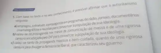 1.com base no textoe no seu conhecimento possivel afirmar que o autoritarismo
varguista:
a) empregou sobretudo a propaganda em programas de rádio jornais , documentários
cinematográficos e revistas para convencer a população de sua ideologia.
b) valeu -se da propaganda nos meios de comunicação de massa e de uma rigorosa
censura encabeçada pelo DIP para convencer a população de sua ideologia.
c)valeu-se tanto da propaganda massiva e bem -cuidada , quanto de uma rigorosa
censura para divulgar a democracia liberal que caracterizou seu governo.