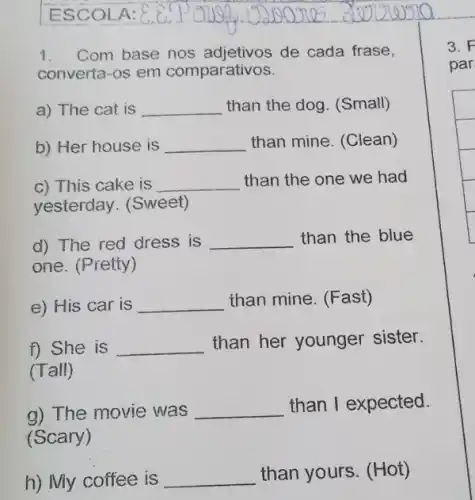 1.Com base nos de cada frase,
converta-os em comparativos.
a) The cat is __ than the dog. (Small)
b) Her house is __ than mine. (Clean)
c) This cake is __ than the one we had
yesterday. (Sweet)
d) The red dress is __ than the blue
one. (Pretty)
e) His car is __ than mine. (Fast)
f) She is __ than her younger sister.
(Tall)
a) The movie was __ than I expected.
(Scary)
h) My coffee is __
than yours. (Hot)