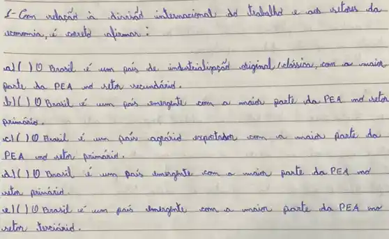 1-Com relaçád in diviád internacional do trabalho e ad vetores da somomia, é coorde afirmar:
a) ( ) Brasil é um país de industrialipaçád original, colásico, com a maior parte da PEA und setor secundárid.
b) ( ) 0 Brasil é um país energinte com a maior parte da PEA ind setor primárid.
c) ( ) 0 Brasil é um país agárid expoitndor com a maior parte da PEA and setor primárid.
d) ( ) 0 Brasil é um país energhate com a maior parte da PEA and setor primárid.
e) ( ) 0 Brasil é um país energhate com a maior parte da PEA mo setor terciárid.