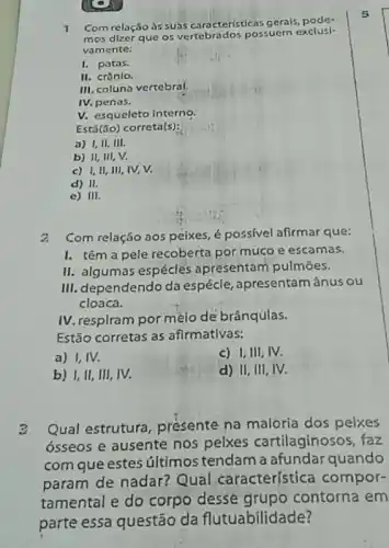 1
Com relação ds suas caracteristicas gerals, pode-
mos dizer que os vertebrados possuem exclusi-
vamente:
1. patas.
II. crânlo.
......................................................................
IV. penas.
V. esqueleto interno
Está(ǎo) correta(s):
a) I,II,III.
b) II, III, V.
c) I,II, III IV, V.
d) II.
c) III.
2.Com relação aos peixes.é possivel afirmar que:
I. têm a pele recoberta por muco e escamas.
II. algumas espécles apresentam pulmōes.
III. dependendo da espécle , apresentam ânus ou
cloaca.
IV. respiram por mèio dé brânqulas.
Estão corretas as afirmativas:
a) I,IV.
c) I,III, IV.
b) I,II, III , IV.
d) II, III, IV.
2 Qual estrutura, presente na maloria dos pelxes
ósseos e ausente nos pelxes cartilaginosos, faz
com que estes últimos tendam a afundar quando
param de nadar? Qual característica compor-
tamental e do corpo desse grupo contorna em
parte essa questão da flutuabilidade?
5