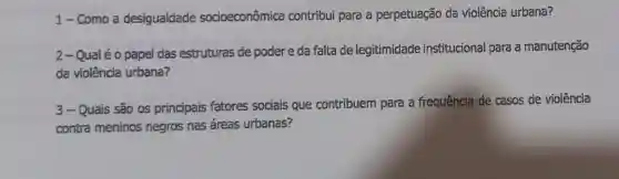 1-Como a desigualdade socioeconômica contribui para a perpetuação da violência urbana?
2-Qualéo papel das estruturas de poder e da falta de legitimidade institucional para a manutenção
da violência urbana?
3-Quais são os principais fatores sociais que contribuem para a frequência de casos de violência
contra meninos negros nas áreas urbanas?