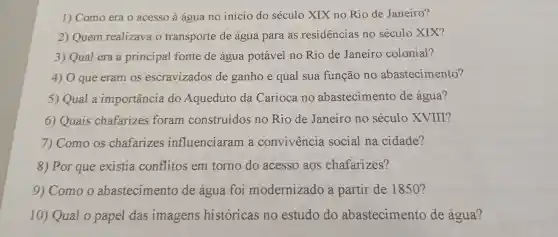 1)Como era o acesso à água no inicio do século XIX no Rio de Janeiro?
2) Quem realizava o transporte de água para as residencias no século XIX?
3) Qual era a principal fonte de água potável no Rio de Janeiro colonial?
4) 0 que eram os escravizados de ganhoe qual sua função no abastecimento?
5) Qual a importancia do Aqueduto da Carioca no abastecimento de água?
6)Quais chafarizes foram construídos no Rio de Janeiro no século XVIII?
7)Como os chafarizes influenciaram . a convivencia social na cidade?
8) Por que existia conflitos em torno do acesso aos chafarizes?
9)Como o abastecimento de água foi modernizado a partir de 1850 ?
10)Qual o papel das imagens historicas no estudo do abastecimento de água?