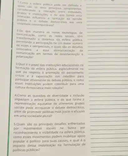 1.Como a estera publica pode ser definida e
considerando a interaçdo entre individuos
os seus principais componentes.
e instituicoes, e de que forma essa
interação influencia a formação da opiniao
e o debate democratico em uma
sociedade contemporanea?
2.De que maneira as novas tecnologias de
comunicaçǎo.como as redes socials têm
transformado a dinamica da esfera publica,
permitindo a participação de um maior número
de vozes e perspectivas e quais são os desafios
associados a essa democratização da
comunicaçǎo em termos de desinformação e
polarização?
3.Qualéo papel das instituiçbes educacionais na
formação da esfera pública especialmente no
que diz respeito à promoção do pensamento
critico e à capacitação dos cidadãos para
participar ativamente do debate publico, e como
essas instituçóes podem contribuir para uma
cultura democratica mais robusta?
4.Como as questōes de diversidade e inclusão
impactam a esfera pública e de que forma a
representação equitativa de diferentes grupos
socials pode enriquecer o debate democrático,
além de promover politicas mais justas e eficazes
em uma sociedade plural?
5.Quais são 05 principais desafios enfrentados
por movimentos socials na busca por
reconhecimento e visibilidade na esfera pública,
como esses movimentos podem mobilizar apoio
popular e politico para suas causas, e qual e o
impacto dessa mobilização na formulação de
politicas públicas?