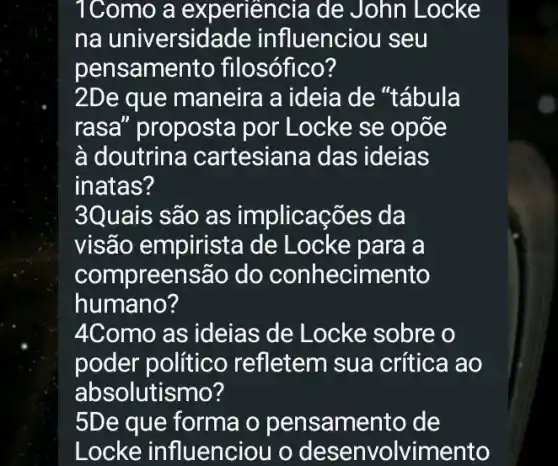 1Como a experiencia de John Locke
na universid ade influenciou seu
pensamel nto filosófico?
2De que maneira a ideia de "tábula
rasa" proposta por Locke se opốe
à doutrina cartesiana das ideias
inatas?
3Quais são as implicações da
visão empirista de Locke para a
compreensão do conhecimento
humano?
4Como as ideias de Locke sobre o
poder político refletem su a crítica ao
absolutismo?
5De que forma o pensamento de
Locke influenciou o desenvolvimento