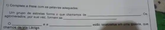 1)Complete a frase com as palavras adequadas:
Um de estrelas forma o que chamamos de __ . Os
aglomerados , por sua vez formam as
__
__ e a __ estão localizados em uma galáxia , que
chamos de Via Láctea.