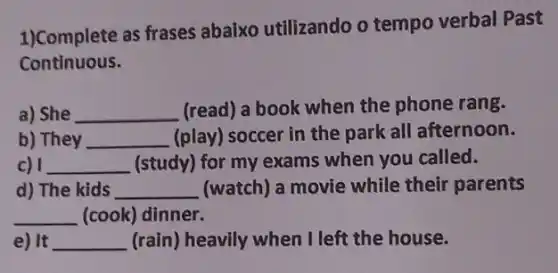 1)Complete as frases abaixo utilizando o tempo verbal Past
Continuous.
a) She __ (read) a book when the phone rang.
b) They __ (play) soccer in the park all afternoon.
c) 1 __ (study) for my exams when you called.
d) The kids __ (watch) a movie while their parents
__ (cook) dinner.
e) It __ (rain) heavily when I left the house.