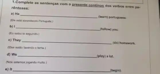 1.Complete as sentenças com o presente contínuo dos verbos entre pa-
rênteses:
a) He __
(learn)portuguese.
(Ele está aprendendo Português.)
b) __
(follow) you.
(Eu estou te seguindo.)
c) They __
(do) homework.
(Eles estão fazendo o tema.)
d) We __ (play) a lot.
(Nós estamos jogando muito.)
e) It __ (begin).