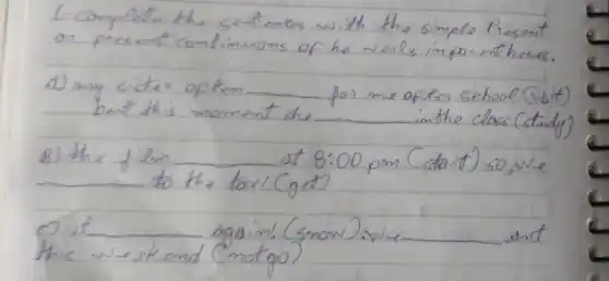 1-Complete the sentences with the simple Present on present contimuoms of he venls impan entheses.
a) any sister of tem for me aften school (vbit) but this moment she in the class (study)
B) the film at 8:00 pm (stant) so, we to the tadi (get)
C) it again! (snow).we. and this weekend (motgo)