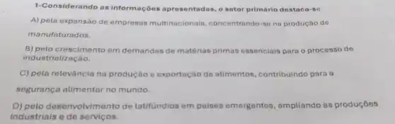 1-Considerando as informações apresentadas, o setor primário destaca-se
A) pela expansão de empresas multinacionais concentrando-se na produção de
manufaturados.
B) pelo cresciment em demandas de matérias primas essenciais para o processo de
industria lização.
C) pela relevância na produção e exportação de alimentos , contribuindo para a
segurança alimentar no mundo.
D) pelo desenvolvimento de latifundios em países emergentes , ampliando as produçōes
industriais e de servicos.