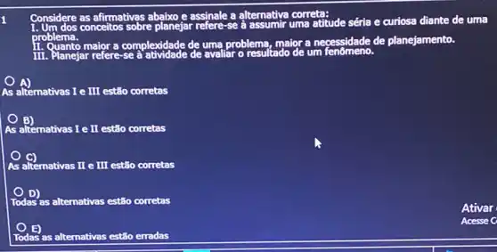 1
Considere conceitos sobre planejar refere-se a assumir uma atitude séria e curiosa diante de uma
problema.problema, maior a necessidade de planejamento.
As alternativas I e III estão corretas
As alternativas I e II estão corretas
alternativas II e
As	II estão corretas
Todas' : as alternativas estão corretas
Todas as alternativas estão erradas