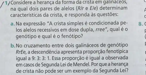 1/Considere a herança da forma da crista em galináceos,
na qual dois pares de alelos (R/reE/e) determinam
caracteristicas da crista, e responda as questões:
a. Na expressão "A crista simples é condicionada pe-
los alelos recessivos em dose dupla, rree", qual eo
genótipo e qual é o fenótipo?
b. No cruzamento entre dois galináceos de genótipo
RrEe, a descendência apresenta proporção fenotípica
igual a 9:3:3:1 Essa proporção é igual a observada
em casos de Segunda Lei de Mendel. Por que a herança
de crista não pode ser um exemplo da Segunda Lei?
A
c