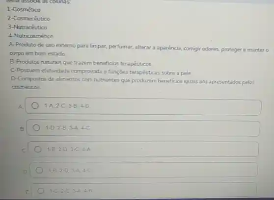 1-Cosmético
2-Cosmecêutico
3-Nutracéutico
4-Nutricosmético
A-Produto de uso externo para limpar, perfumar alterar a aparência corrigir odores proteger e manter o
corpo em bom estado
B-Produtos naturais que trazem beneficios terapêuticos.
C-Possuem efetividade comprovada e funçōes terapêuticas sobre a pele.
D-Compostos de alimentos com nutrientes que produzem beneficios iguais aos apresentados pelos
cosméticos.
1-A,2-C,3-B,4-D
1-D,2-B,3-A,4-C
1-B,2-D,3-C,4-A
1-8,2-D,3-A,4-C
1-C,2-D3-A,4-B