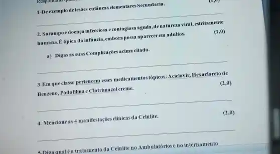 1-De exemplo de lesões cutâneas elementares Secundaria.
2. Sarampoe doença infecciosa e contagiosa aguda ,denatureza viral , estritamente
humana.E tipica da infância,embora possa aparecer em adultos.
(1,0)
a) Digas as suas Complicações acima citado.
__
3-Em que classe pertencem esses medicamentos tópicos: Aciclovir.Hexacloreto de
Benzeno , Podofilina e Clotrim azol creme.
(2,0)
__
4-Mencioneas 4 manifestações clinicas da Celulite.
(2,0)
__
5.Dioa qualéo tratamento da Celulite no Ambulatórios e no internamento