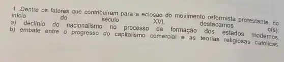 1.Dentre os fatores que contribuíram para a eclosão do movimento protestante, no
inicio	do	século	XVI,	destacamos	O(s)
a) declínio do nacionalismo no processo de formação dos estados modernos
b) embate entre o progresso do capitalismo comercial e as teorias religiosas católicas.