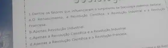 1.Dentre os fatores que influenciaram o surgimento da Sociologia podemos destacar:
a.O Renascimento, a Revolução Cientifica, a Revolução Industrial e a Revolução
Francesa.
b.Apenas Revolução Industrial.
c.Apenas a Revolução Cientifica e a Revolução Industrial.
d.Apenas a Revolução Científica e a Revolução Francesa.