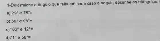 1-Determiene o ângulo que falta em cada caso a seguir , desenhe os triângulos.
a) 29^circ  e 78^circ =
b) 55^circ  e 98^circ =
C) 106^circ  e 12^circ =
d) 71^circ e58^circ =