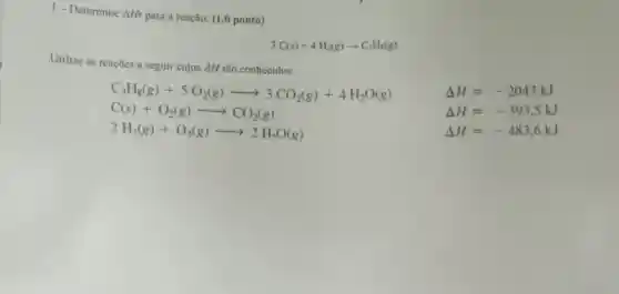 1-Determine Delta Hr
para a reação: (1,0 ponto)
3C(s)+4H_(2)(g)arrow C_(3)H_(8)(g)
Utilize as reaçōes a seguir cujos AH são conhecidos:
C_(3)H_(8)(g)+5O_(2)(g)arrow 3CO_(2)(g)+4H_(2)O(g)
C(s)+O_(2)(g)arrow CO_(2)(g)
2H_(2)(g)+O_(2)(g)arrow 2H_(2)O(g)
Delta H=-2043kJ
Delta H=-393,5kJ
Delta H=-483,6kJ