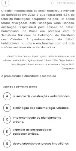 1
déficit habitacional do Brasil totalizou 6 milhões
de domicilios em 2022 , o que representa 8,3%  do
total de habitações ocupadas no país. Os dados
foram divulgados pela Fundação João Pinheiro,
instituição responsável pelo cálculo do déficit
habitacional do Brasil em parceria com a
Secretaria Nacional de Habitação do Ministério
das Cidades. A predominância do déficit
habitacional no país é em familias com até dois
salários-mínimos de renda domiciliar.
CAMPOS, Ana Cristina. Brasil registra déficit habitacional de 6
milhôes de domicillos. Agência Brasil, 24 abr. 2024 Disponível em:
https://agenciabrasil.ebc .com.br. Acesso em: 26 jun. 2024.
(adaptado)
A problemática abordada é reflexo da
Assinale a afirmativa correta
A ausência de construções verticalizadas. A
B eliminação dos subempregos urbanos. v
C
implementação do planejamento
urbano.
D
vigência de desigualdades
socioeconômicas.
E desvalorização dos preços imobiliários. L