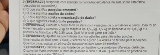 1-(EFOSMA27) Responda com atenção os conceitos estudados na aula sobre estatística.
(pesquise se necessário).
a) que significa pesquisa amostral?
b) Oque significa análise de dados?
c) O que significa coleta e organização de dados?
d) O que significa relatório de pesquisa?
2-(EFOSMA12) Calcular 0 prego total de itens com variações de quantidades e pesos. João foi ao
supermercado e comprou 2 kg de maçãs a R 4,50/kg 1,5 kg de bananas a R 3,00/kg e3
pacotes de biscoitos a R 2,50 cada. Qual foi o total gasto por João?
3-(EFOSMA12) Ajustar as quantidades dos ingredientes para diferentes porções.
Uma receita de bolo pede 3 ovos, 2 xicaras de açúcar e 4 xicaras de farinha para 8 porçōes.
Quantos ovos, agicare farinha são necessarios para fazer 16 porçōes?
4.(EFOSMA12) Calcular a quantidade de combustivel consumido em diferentes distâncias.
carro de Maria consome 8 litros de gasolina a cada 100 km. Quantos litros de gasolina ela
precisará nara viaiar 250 km?