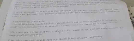 1)Em nelo A nondade que nos e concedida fixz com que nos tornemos seres impares dotados de
d nossa vivència do dia a dia estamos a todo instante nos posicionando a respeito de um
opinide. accrea da realidade circundante. Em virtude disso, podemos perceber o impares, datados, de pensementasi
1. Qual 1 posição dos autores a respeito do assunto abordado?
2) Sabc ido que equitativo é um adjetivo da lingua portuguesa c refere-se ao que e justo, equivalente, imparcial e igual.
Comenie por que, diante desta pandemia, os autores atimam que é necessário garantir o acesso equitativo 80
tratame ito.
3)Inter: rete o sentido deste trecho:
"As priximas semanas e meses desafiarão o planejamento nacional de crises e os sistemas de proteção civil -
ceriame nic irào expor deficiencias cm sancamento e uuirus faiures que moidain us resuliatios de sautie."
iminação ajudarão a resolver a crise provocada pelo
4)De a:ordo com o artigo de opinião, 0 pânicg c a discriminação
surgim nto do novo coronavírus?
5) Sea ndo o texto. qual o papel da Organização Mundial da Saúde (OMS)diante da pandemia?