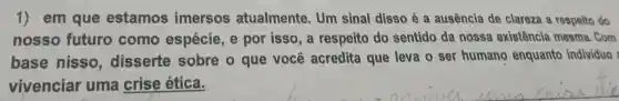 1)em que estamos imersos atualmente . Um sinal disso é a ausência de clareza a respeito do
nosso futuro como espécie , por isso, a respeito do sentido da nossa existência mesma . Com
base nisso disserte sobre o que você acredita que leva o ser humano enquanto individuo
vivenciar uma crise ética.