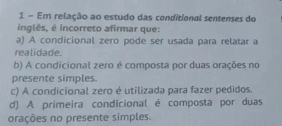 1-Em relação ao estudo das conditional sentenses do
inglês, é incorreto afirmar que:
a) A condicional zero pode ser usada para relatar a
realidade.
b) A condicional zero é composta por duas orações no
presente simples.
C) A condicional zero é utilizada para fazer pedidos.
d) A primeira condicional é composta por duas
oraçōes no presente simples.