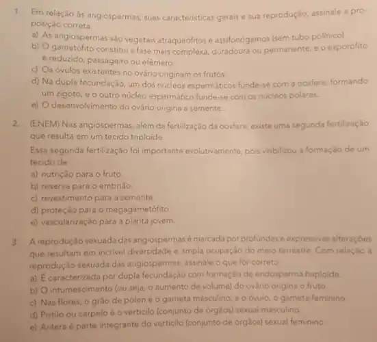 1.
Em relação às angiospermas suas caracteristicas gerais e sua reprodução, assinale a pro-
posição correta.
a) As angiospermas são vegetais atraqueófitos e assifonógamos (sem tubo polinico).
b)
é reduzido, passageiro ou efemero.
gametófito constitui a fase mais complexa, duradoura ou permanente, e o esporófito
c)
s óvulos existentes no ovário originam os frutos
d) Na dupla fecundação um dos núcleos espermáticos funde-se com a oosfera, formando
um zigoto, e o outro núcleo espermático funde-se com os núcleos polares.
e) desenvolvimento do ovário origina a semente
2. (ENEM) Nas angiospermas, além da fertilização da oosfera existe uma segunda fertilização
que resulta em um tecido triploide.
Essa segunda fertilização foi importante evolutivamente, pois viabilizou a formação de um
tecido de
a) nutrição para o fruto.
b) reserva para o embrião.
c) revestimento para a semente.
d) proteção para 0 megagametófito
e) vascularização para a planta jovem.
3. Areprodução sexuada das angiospermasé marcada por profundas e expressivas alteraçóes
que resultam em incrivel diversidade e ampla ocupação do meio terrestre. Com relação à
reprodução sexuada das angiospermas, assinale o que for correto
a) E caracterizada por dupla fecundação com formação de endosperma haploide.
b) O intumescimento (ou seja, o aumento de volume) do ovário origina o fruto
c) Nas flores, 0 grào de pólené o gameta masculino; e o óvulo, o gameta feminino.
d) Pistilo ou carpelo é o verticilo (conjunto de orgãos) sexual masculino.
e) Antera é parte integrante do verticilo (conjunto de órgàos) sexual feminino.