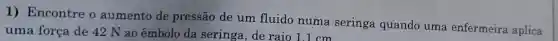 1)Encontre o aumento de pressão de um fluido numa seringa quando uma enfermeira aplica
uma força de 42 N ao êmbolo da seringa,de raio 1.1 cm