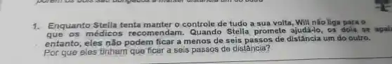 1.Enquanto Stella tenta manter o controle de tudo a sua volta, Will não liga para o
que os médicos recomend am. Quando Stella promete ajudá-lo, os dois se apai
entanto eles não podem ficar a menos de seis passos de distância um do outro.
Por que eles tinham que ficar a seis passos de distância?