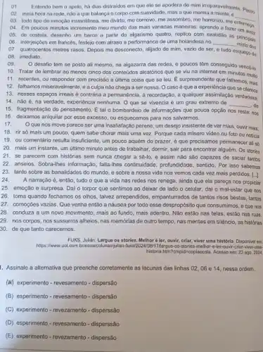 ()1.
Entendo bem o apelo há dias distraidos em que ele se apodera que mang paravelmente. Passo
02. meia hora na rede, não a que balança o corpo com suavidade, mas a que mareia a mente, e
__
03. todo tipo de emoção instantânea, me divirto me comovo, me assombro me horrorizo, me
04. Em poucos minutos incremento meu mundo das mais variadas maneiras; aprendo a fazer ternego.
05. de costela, desenho um barco a partir do algarismo quatro, replico com ex
as principais
06. interjeiçōes em francés festejo com atraso a performance de uma holandesa no __ misto dos
07. quatrocentos metros rasos Depois me desconecto, alijado de mim, vazio de ser, e tudo esqueço de
08. imediato.
()9.
desafio tem se posto ali mesmo, na algazarra das redes, e poucos têm conseguido vencé-lo
10. Tratar de lembrar ao menos cinco dos conteúdos aleatórios que se viu na internet em minutos muito
11. recentes, ou responder com precisão a última coisa que se leu E surpreendente que falhemos mas
12. falhamos miseravelmente,a culpa não chega a ser nossa. O caso é que a experiência que se
13. nesses espaços irreais é contrária à permanência , à recordação, a qualquer assimilação verdadeira:
14. nǎo é, na verdade, experiencia nenhuma. O que se vivencia é um grau extremo de __ ,de
15. fragmentação do pensamento É tal o bombardeio de informações que pouca opção nos resta: nos
16. deixamos aniquilar por esse excesso, ou esquecemos para nos salvarmos.
17.
Oque nos move parece ser uma insatisfaçãc perene, um desejo insistente de ver mais, ouvir mais,
18. rir só mais um pouco, quem sabe chorar mais uma vez Porque cada misero video ou foto ou noticia
19. ou comentário resulta insuficiente, um pouco aquém do prazer, é que precisamos permanecer ali sb
20. mais um instante um último minuto antes de trabalhar, dormir, sair para encontrar alguém. Os stories
21.se parecem com histórias sem nunca chegar a sê-lo, e assim não são capazes de saciar tantos
22. anseios. Sobra-lhes informação, falla-lines continuidade , profundidade, sentido. Por isso sabemos
23. tanto sobre as banalidades do mundo, e sobre a nossa vida nos vemos cada vez mais perdidos. [...]
24.
A narração é, então tudo o que a vida nas redes nos renega, ainda que ela pareça nos propiciar
25. emoção e surpresa Dai o torpor que sentimos ao deixar de lado o celular, dai o mal-estar que nos
26. toma quando fechamos os olhos, talvez arrependidos empanturrados de tantos risos bestas, tantas
27. comoçōes vazias. Que venha então a náusea por todo esse despropósito que consumimos, eque nos
28. conduza a um novo movimento, mais ao fundo, mais adentro. Nǎo estão nas telas, estão nas ruas.
29. nos corpos, nos sussurros alheios, nas memorias de outro tempo, nas mentes em silêncio, as histórias
30. de que tanto carecemos.
FUKS, Julián. Largue os stories. Melhoré ler, ouvir criar, viver uma histórla Disponivel em:
https://www.uol.com 7/largue-os-stories-melhor e-ler-ouvir-criar-viver-uma-
historia.htm?cmpid=copiaecola. Acesso em: 23 ago. 2024.
1. Assinale a alternativa que preenche corretamente as lacunas das linhas 02,06 e 14, nessa ordem.
(A) experimento-revesamento - dispersão
(B) esperimento-revesamento - dispersão
(C) experimento-revezamento - disperssão
(D) esperimento - revesamento-disperssão
(E) experimento-revezamento - dispersão