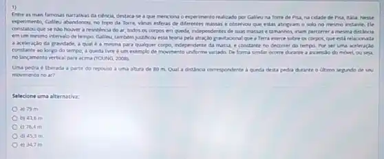 1)
Entre as mais famosas narrativas da ciência, destaca-se a que mencions o experimento realizado por Galleuna Torre de Pisa, na cidade de Pisa, Italia, Nesse
experimento, Gallieu abandonou, no topo da Torre, varias esferas de diferentes massase observou que estas atingiram o solo no mesmo instante. fle
constatou que senso houver a resistencia do ar, todos os corpos em queda, independentes de suas massas e tamanhos inam percorrer a mesma distancia
em um mesmo intervalo de tempo. Gallieu, também justificou essa teoria pela atraç,3o gravitacional que a Terra exerce sobre os corpos que está relacionada
a aceleração da gravidade a qualé a mesma para qualquer corpo independente da massa, e constante no decorrer do tempo. Por ser uma aceleração
constante ao longo do tempo, a queda livre é um exemplo de movimento unforme variado. De forma simlar ocorre durante a ascensao do movel ou seja
no lançamento vertical para acima (YOUNG, 2008).
Uma pedra é lberada a partir do repouso a uma altura de 80 m. Qual a distincia correspondente a queda desta pedra durante o ultimo segundo de seu
movimento no ar?
Selecione uma alternativa:
a) 79 m
b) 43,6 m
c) 76,4 m
d) 45,3 m
e) 34,7 m