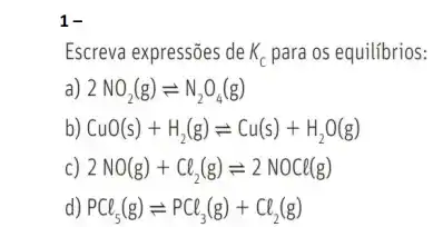 1-
Escreva expressões de K_(c) para os equilibrios:
a) 2NO_(2)(g)leftharpoons N_(2)O_(4)(g)
b) CuO(s)+H_(2)(g)leftharpoons Cu(s)+H_(2)O(g)
c) 2NO(g)+Cl_(2)(g)leftharpoons 2NOCl(g)
d) PCl_(5)(g)leftharpoons PCl_(3)(g)+Cl_(2)(g)