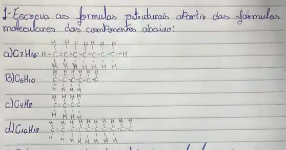 1-Escreva as formulas estruturais abartir das fórmulas moleculares dos componentes abaia:
a) mathrm(C)_(7) mathrm(H)_(16): mathrm(H)-mathrm(C)=mathrm(C)=mathrm(C)-mathrm(C)-mathrm(C)-mathrm(C)-mathrm(C)-mathrm(C)-mathrm(H) 
B) mathrm(C)_(6) mathrm(H)_(10) 
c) mathrm(C)_(4) mathrm(H)_(8) 
 mathrm(C)=mathrm(C)-mathrm(C) .
d) mathrm(C)_(10) mathrm(H)_(18)