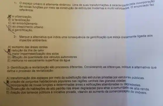 1-espaço urbano é altamente dinâmico. Uma de suas transformações é caracterizada pela incorporação
referência: reference functies por meio da construção de estruturas modernas e muito
J à urbanização.
B) à favelização.
C) ao encortiçamento.
D) ao urbano.
gentrificação.
2-Marque a alternativa que indica uma consequência da gentrificação que esteja diretamente ligada aos
impactos ambientais:
A) aumento das áreas verdes
redução da ilha de calor
C) maior imperme abilização dos solos
D) rèdução da quantidade dos veiculos automotores
E) melhoria no escoamento superficial da água
3- Gentrificação e revitalização são processos diferentes Considerando as diferenças , indique a alternativa que
define o processo de revitalização:
A)transformação dos espaços por meio da substituição das estruturas privadas por estruturas públicas.
) criação de conjuntos habitacionais nas regiōes centrais das grandes cidades.
c) incorporação de novas funções a determinadas áreas e edificações abandonadas ou degradadas.
D) construção de habitações de alto padrão nas áreas degradadas para atrair a comunidade de alta renda.
E) doação dos terrenos públicos à iniciativa privada, visando ao aumento da comercializaçáo de imóveis.