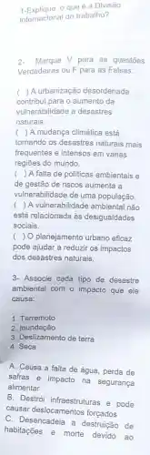 1-Explique o que é a Divisão
Internacional do trabalho?
2-Marque V para as questōes
Verdadeiras ou F para as Falsas:
( ) A urbanização desordenada
contribui para o aumento da
vulnerabilidade a desastres
naturais
( ) A mudança climática está
tornando os desastres naturais mais
frequentes e intensos em várias
regiōes do mundo.
() A falta de politicas ambientais e
de gestão de riscos aumenta a
vulnerabilidade de uma população.
() A vulnerabilidade ambiental não
está relacionada às desigualdades
sociais.
() O planejamento urbano eficaz
pode ajudar a reduzir os impactos
dos desastres naturais.
3- Associe cada tipo de desastre
ambiental com o impacto que ele
causa:
1. Terremoto
2. Inundação
3. Deslizamento de terra
4. Seca
A. Causa a falta de água, perda de
safras e impacto na segurança
alimentar
B. Destrói infraestruturas e pode