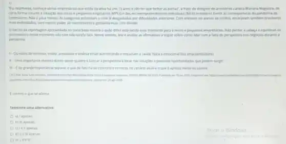 1)
"Fu, realmente, conheço vàrios empresarios que estǎo na ativa há uns 15 anos e vào ter que fechar as portas", a frase da designer de acessórios carioca Mariana Nogueira, de
certa forma resume a situação dos micro e pequenos emprsários (MPEs) e dos microempreendedores individuals (MKB)brasileiros frente as consequênclas da pandemia do
coronavirus. Nǎo épara menos. As categorias enfrentam a crise ja desgastadas por difficuldades anteriores. Com entraves no acesso ao credito.tambem brasileiros
mais endividados, com menos poder de investimento e gastando mais com dividas.
trecho da reportagem apresentada no texto base mostra o quáo dificil esta sendo esse momento para o micro e pequenos empresarios. Nǎo perder a cabeça e equilibras os
sentimentos nesse momento nào tem sido tarefa facil Nesse sentido, lela e analise as afirmativas a seguir sobre como lidar com a falta de perspectiva nos negocios durante a
pandemia:
1- Os nivels de estresse, medo, ansiedade e insonia estao aumentando e impactam a saude fisica e emocional dos empreendedores.
II-Uma importante medida diante desse quadro e buscar a perspectiva e focar nas soluçoes e possiveis oportunidades que podem surgir.
III-Ede grande importancia separar o que de fato ha de concreto e os riscos no cenário atual e o que é apenas medo ou pânico.
pandema rtershea dificuldades entre micro e pequenas empresas. PORTAL BRASIL DE FATO. Publicado em 10 jun 2020.Disponivel ent hitps//www. brasildefatocom
pandemia intenshica dificuldades entre mino-epequinus empress. Accuse em:26 ago 2020
correto oque se afirma:
Selecione uma alternativa:
a) I apenas
b) III apenas
c) lell apenas
d) II e III apenas
e) I, II e III.