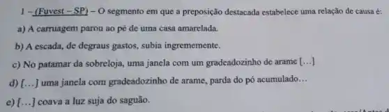 1-(Fuvest -SP)-0 segmento em que a preposição destacada estabelece uma relação de causa é:
a) A carruagem parou ao pé de uma casa amarelada.
b) A escada, de degraus gastos,. subia ingrememente.
c) No patamar da sobreloja , uma janela com um gradeadozinho de arame [ldots ]
d) [ldots ] uma janela com gradeadozinho de arame, parda do pó acumulado
__
e) [ldots ] coava a luz suja do saguão.