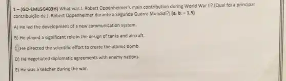 1-(GO-EMLGG403H) What was J. Robert Oppenheimer's main contribution during World War II? (Qual foi a principal
contribuição de J. Robert Oppenheimer durante a Segunda Guerra Mundial?) (a b.
-1,5)
A) He led the development of a new communication system.
B) He played a significant role in the design of tanks and aircraft.
(C) He directed the scientific effort to create the atomic bomb.
D) He negotiated diplomatic agreements with enemy nations.
E) He was a teacher during the war.