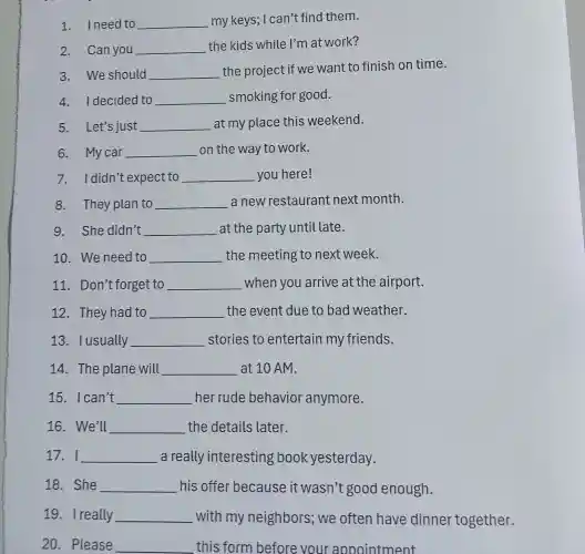 1.I need to __ my keys ; I can't find them.
2.Can you __
the kids while I'm at work?
3.We should __ the project if we want to finish on time.
4.I decided to __ smoking for good.
5.Let's just __ at my place this weekend.
6. Mycar __ on the way to work.
7.didn't expect to __ you here!
8. They plan to __ a new restaurant next month.
9. She didn't __ at the party until late.
10. We need to __ the meeting to next week.
11 . Don't forget to __ when you arrive at the airport.
12. They had to __ the event due to bad weather.
13. Iusually __ stories to entertain my friends.
14. The plane will __ at 10 AM.
15. Ican't __ her rude behavior anymore.
16. We'll __ the details later.
17. I __ a really interesting book yesterday.
18. She __ his offer because it wasn't good enough.
19. Ireally __ with my neighbors ; we often have dinner together.
20. Please __ this form before your appointment