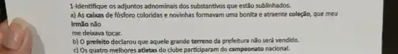 1-Identifique os adjuntos adnominais dos substantivos que estão sublinhados.
a) As cabuas de fósforo coloridas e novinhas formavam uma bonita e atraente coleção, que meu
irmão não
me deixava tocar.
b) 0 prefeito declarou que aquele grande terreno da prefeitura não serd vendido.
c) Os quatro melhores atletas do clube participaran do campeonato nacional.