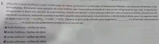 1.(IFSul-RS) Oácido fosfórico é usado na fabricação de vidros, na tinturaria, na fabricação de fertilizantes fosfatados nas indústrias alimentícias e has
farmacêuticas Entretanto, uma aplicação do ácido fosfórico que chama bastante atenção é o seu uso em refrigerantes do tipo "cola". A maioria dos
refrigerantes no Brasil tem alto teor de ácido fosfórico, ficando com um
pHgt 3 Eleé utilizado sobretudo como acidulante da bebida , baixando seu pH,
regulando sua doçura realçando o paladare também atuando como conservante Industrialmente o referido ácidoé obtido a partir da seguintereação
de dupla troca: H_(2)SO_(4)+Ca_(3)(PO_(4))_(2)arrow CaSO_(4)+H_(3)PO_(4) Observa-se que o ácido utilizado como reagente éo __ ,eosal formado como produto é
0 __ As palavras que preenchem corretamente as lacunas são:
a) ácido fosforoso-fosfito de cálcio.
b) ácido fosfórico-fosfato de cálcio.
c) ácido sulfúrico-sulfato de cálcio.
d) ácido sulfuroso-sulfato de cálcio.