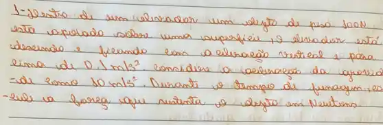 1-Jerto de um elevador um selejo de peso 100 mathrm(~N) esta apelado sobre uma superficie, o elerador está desernda e fieando com a eleraeão vertical e para lima de 0.1 mathrm(~m) / mathrm(s)^2 . considere a aeleraceõo da grovis -de como 10 mathrm(~m) / mathrm(s)^2 . Durante os tempo de funagem, e - eule a forega que sustenta os dejeto em Neutens.