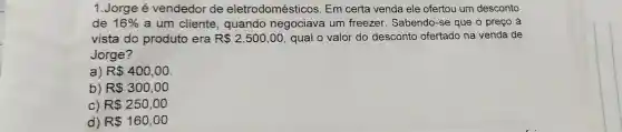 1.Jorge é vendedor de eletrodomésticos Em certa venda ele ofertou um desconto
de 16%  a um cliente , quando negociava um freezer Sabendo-se que o preço a
vista do produto era R 2.500,00 qual o valor do desconto ofertado na venda de
Jorge?
a) R 400,00
b) R 300,00
c) R 250,00
d) R 160,00