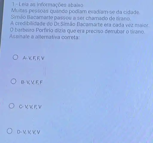 1.-Leia as informações abaixo
Muitas pessoas quando podiam evadiam-se da cidade.
Simão Bacamarte passou a ser chamado de tirano.
A credibilidade do Dr.Simão Bacamarte era cada vez maior.
barbeiro Porfirio dizia que era preciso derrubar o tirano.
Assinale a alternativa correta:
A-V,F,F v
B-V,V,F,F
C-V,V,F,V
D-V,V,