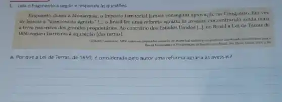 1.Leia o fragmento a seguir e responda às questōes.
Enquanto durou a Monarquia, o imposto territorial jamais conseguiu aprovação no Congresso Em vez
de buscar a "democracia agrária" [...] o Brasil fez uma reforma agrária as avessas, concentrando ainda mais
a terra nas màos dos grandes proprietários Ao contrário dos Estados Unidos [..], no Brasil a Lei de Terras de
1850 ergueu barreiras à aquisição [das terras).
GOMES, Laurentino. 1889.com um imperador cansado, um
marechal vaidoso e um professor injusticado contribuliam para o
fim da Monarquia ca Proclamaçlo da Republica no Brasil. Sao Paule: Globo 2013. p. 80
a. Por que a Lei de Terras, de 1850, é considerada pelo autor uma reforma agrária as avessas?