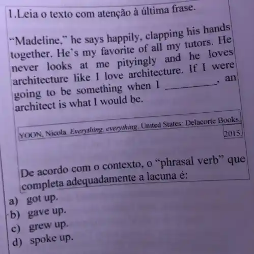 1.Leia o texto com atenção à última frase.
"Madeline," he says happily , clapping his hands
together. He's my favorite of all my tutors . He
never looks at me pityingly and he loves
architecture like I love architecture. If I were
going to be something when I __ . an
architect is what I would be.
YOON, Nicola Everything, everything . United States Delacorte Books,
2015.
De acordo com o contexto, o "phrasal verb "que
completa adequadan lente a lacuna é:
a) got up.
b) gave up.
c) grew up.
d) spoke up.