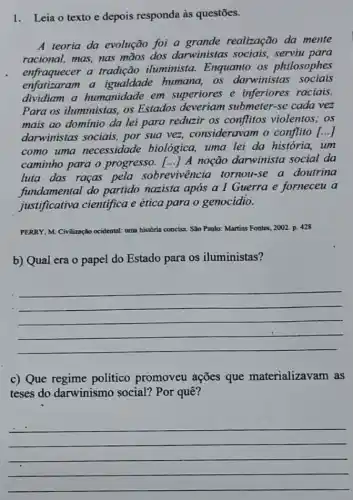 1.Leia o texto e depois responda às questōes.
A teoria da evolução foi a grande realização da mente
racional, mas, nas mãos dos darwinistas sociais, serviu para
enfraquecer a tradição iluminista. Enquanto os philosophes
enfatizaram a igualdade humana, as darwinistas sociais
dividiam a humanidade em superiores e inferiores raciais.
Para os iluministas, os Estados deveriam submeter-se cada vez
mais ao dominio da lei para reduzir os conflitos violentos; os
darwinistas sociais, por sua vez, consideravam o conflito [..]
como uma necessidade biológica, uma lei da história, um
caminho para o progresso. () A noção darwinista social da
luta das raças pela sobrevivência tornou -se a doutrina
fundamental do partido nazista após a I Guerra e forneceu a
justificativa cientifica e ética para o genocidio.
PERRY M. Civilização ocidental: uma historio	10: Martins Fontes, 2002. p. 428
b) Qual era o papel do Estado para os iluministas?
__
c) Que regime politico promoveu ações que materializavam as
teses do darwinismo social? Por quê?