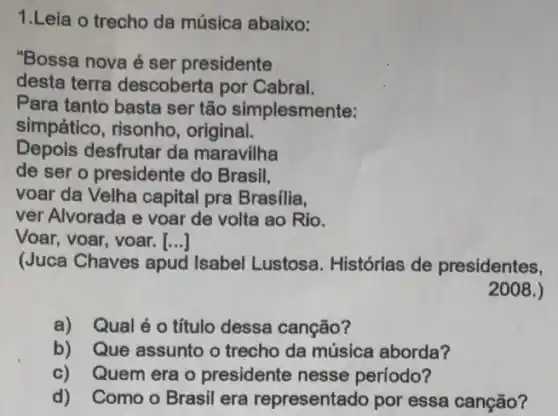 1.Leia o trecho da música abaixo:
"Bossa nova é ser presidente
desta terra descoberta por Cabral.
Para tanto basta ser tão simplesmente:
simpático , risonho, original.
Depois desfrutar da maravilha
de ser o presidente do Brasil,
voar da Velha capital pra Brasilia,
ver Alvorada e voar de volta ao Rio.
Voar, voar, voar. ()
(Juca Chaves apud Isabel Lustosa . Histórias de presidentes,
a)Qual é o título dessa canção?
b)Que assunto o trecho da música aborda?
c)Quem era o presidente nesse período?
d)Como o Brasil era representado por essa canção?
2008.)